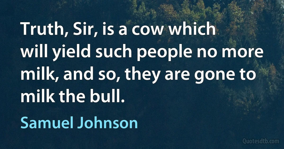 Truth, Sir, is a cow which will yield such people no more milk, and so, they are gone to milk the bull. (Samuel Johnson)