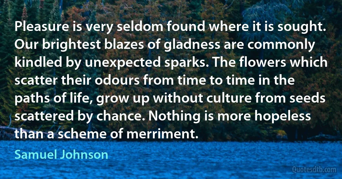 Pleasure is very seldom found where it is sought. Our brightest blazes of gladness are commonly kindled by unexpected sparks. The flowers which scatter their odours from time to time in the paths of life, grow up without culture from seeds scattered by chance. Nothing is more hopeless than a scheme of merriment. (Samuel Johnson)