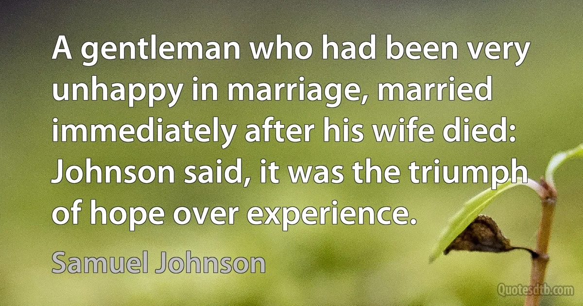 A gentleman who had been very unhappy in marriage, married immediately after his wife died: Johnson said, it was the triumph of hope over experience. (Samuel Johnson)