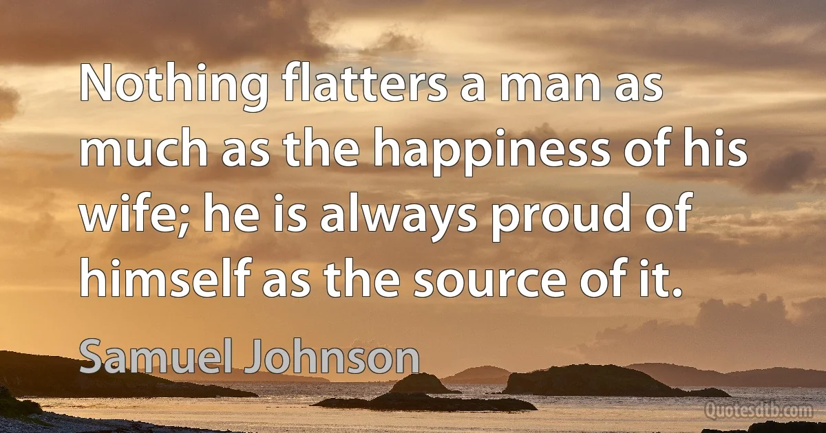 Nothing flatters a man as much as the happiness of his wife; he is always proud of himself as the source of it. (Samuel Johnson)