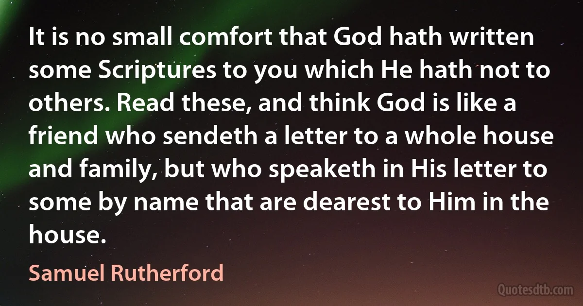 It is no small comfort that God hath written some Scriptures to you which He hath not to others. Read these, and think God is like a friend who sendeth a letter to a whole house and family, but who speaketh in His letter to some by name that are dearest to Him in the house. (Samuel Rutherford)