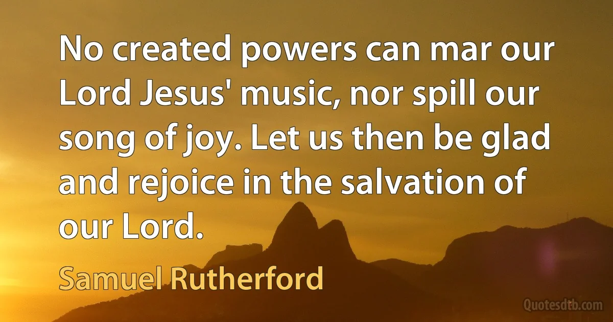 No created powers can mar our Lord Jesus' music, nor spill our song of joy. Let us then be glad and rejoice in the salvation of our Lord. (Samuel Rutherford)