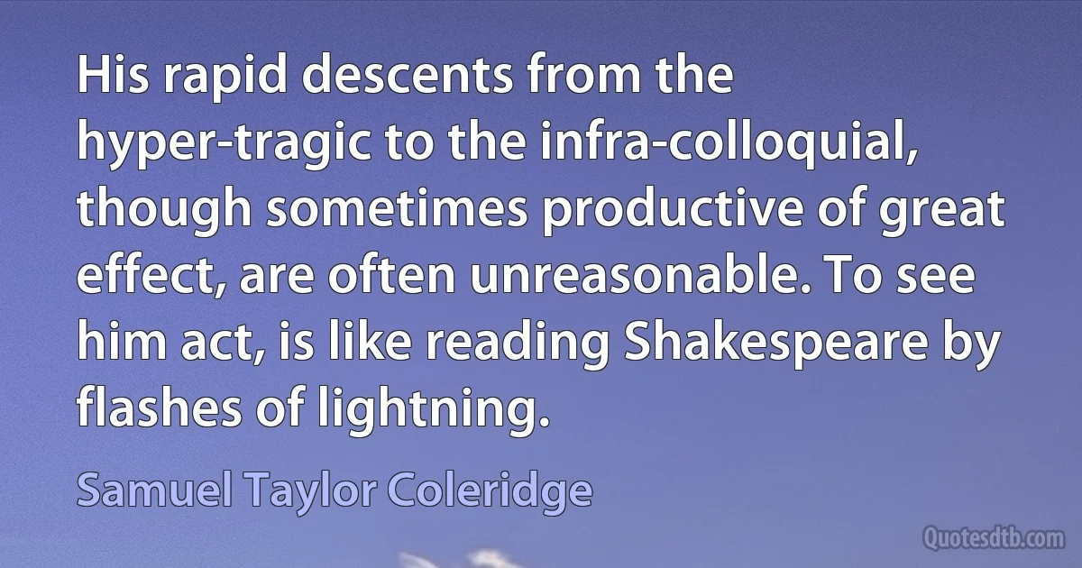 His rapid descents from the hyper-tragic to the infra-colloquial, though sometimes productive of great effect, are often unreasonable. To see him act, is like reading Shakespeare by flashes of lightning. (Samuel Taylor Coleridge)