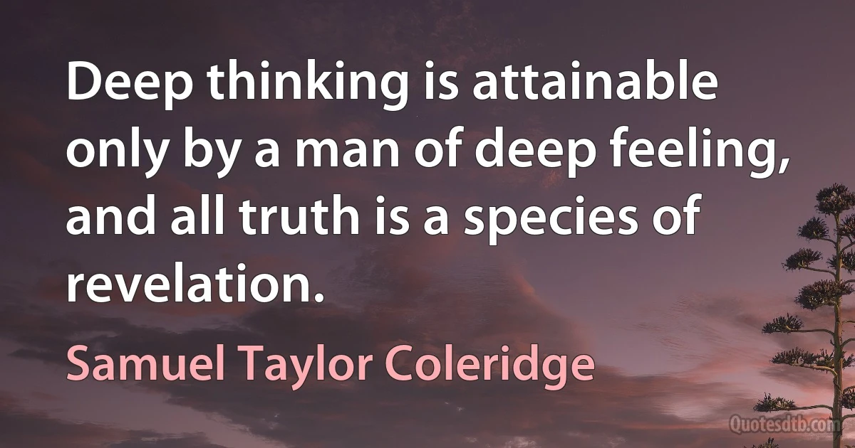 Deep thinking is attainable only by a man of deep feeling, and all truth is a species of revelation. (Samuel Taylor Coleridge)