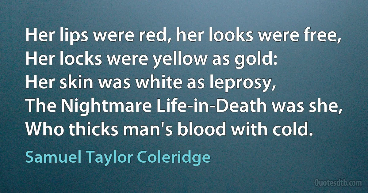 Her lips were red, her looks were free,
Her locks were yellow as gold:
Her skin was white as leprosy,
The Nightmare Life-in-Death was she,
Who thicks man's blood with cold. (Samuel Taylor Coleridge)