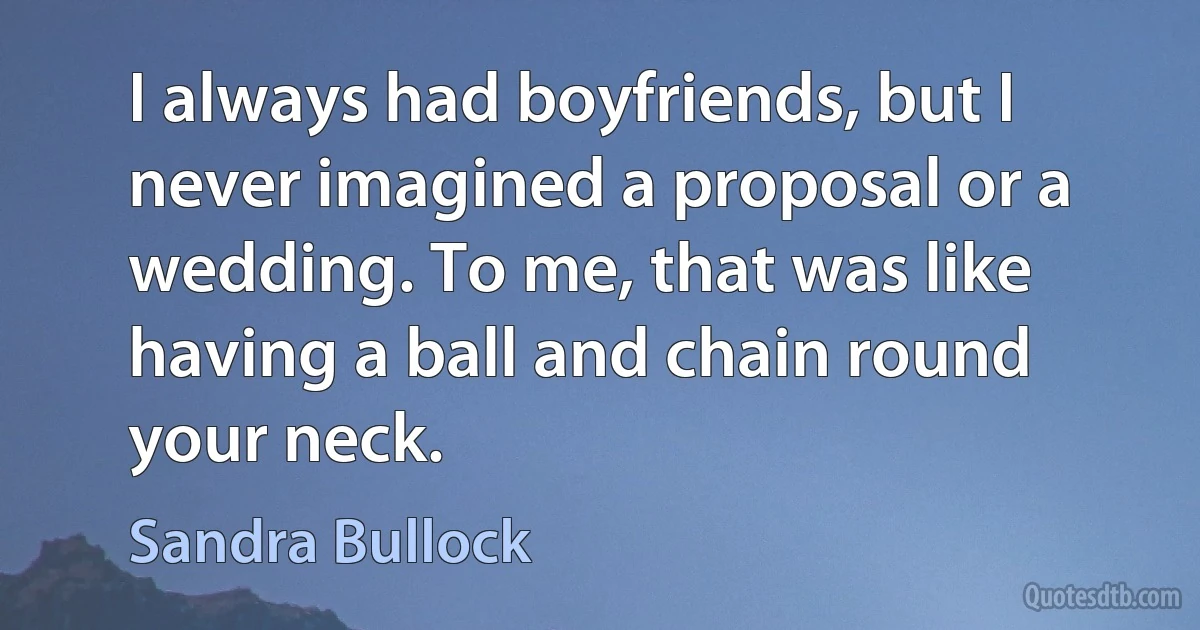 I always had boyfriends, but I never imagined a proposal or a wedding. To me, that was like having a ball and chain round your neck. (Sandra Bullock)