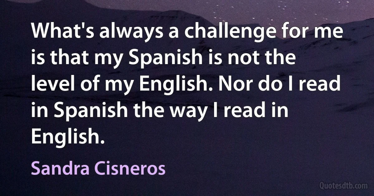 What's always a challenge for me is that my Spanish is not the level of my English. Nor do I read in Spanish the way I read in English. (Sandra Cisneros)