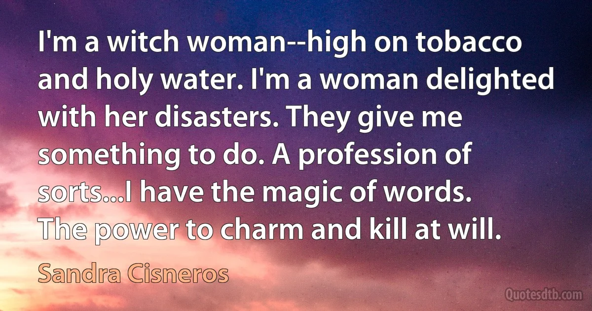 I'm a witch woman--high on tobacco and holy water. I'm a woman delighted with her disasters. They give me something to do. A profession of sorts...I have the magic of words. The power to charm and kill at will. (Sandra Cisneros)