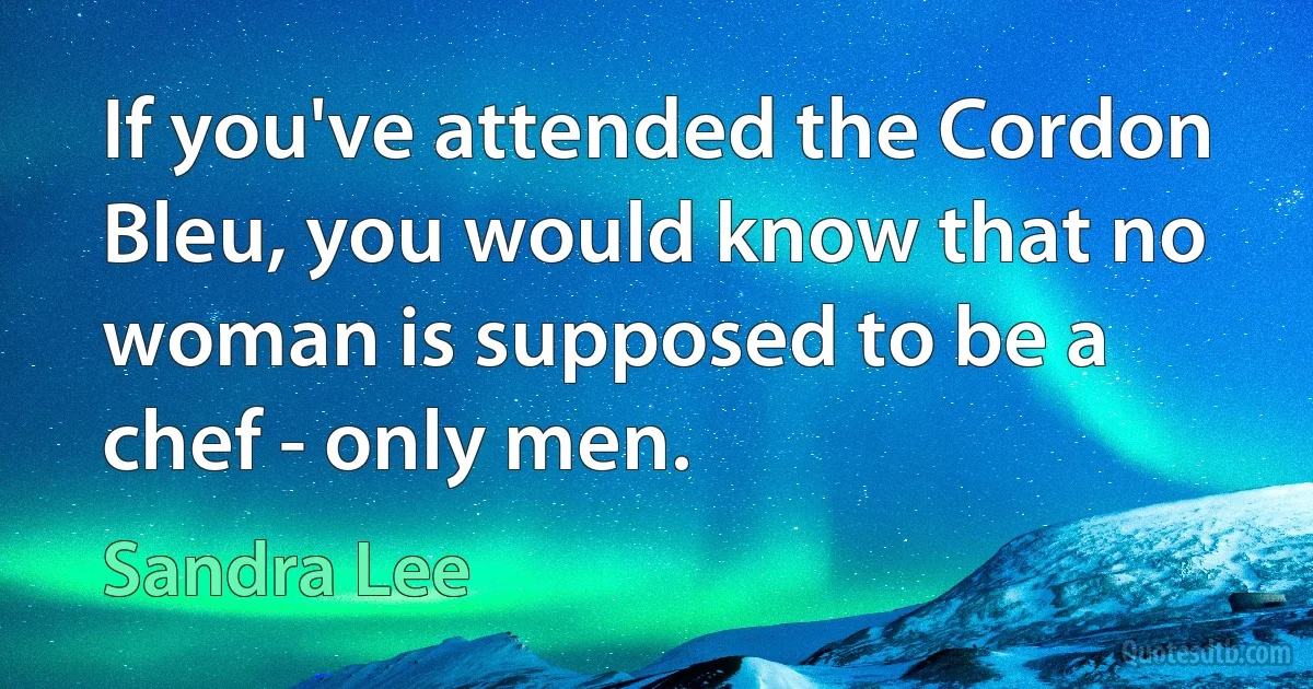 If you've attended the Cordon Bleu, you would know that no woman is supposed to be a chef - only men. (Sandra Lee)