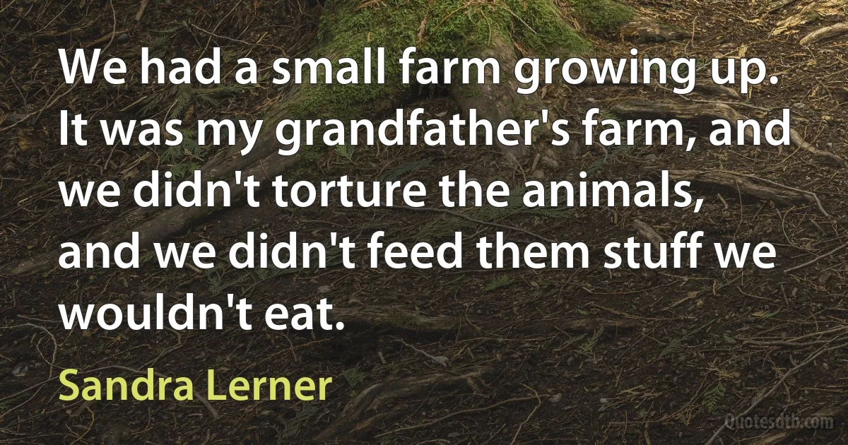 We had a small farm growing up. It was my grandfather's farm, and we didn't torture the animals, and we didn't feed them stuff we wouldn't eat. (Sandra Lerner)