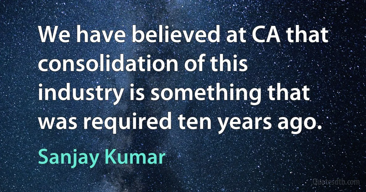 We have believed at CA that consolidation of this industry is something that was required ten years ago. (Sanjay Kumar)