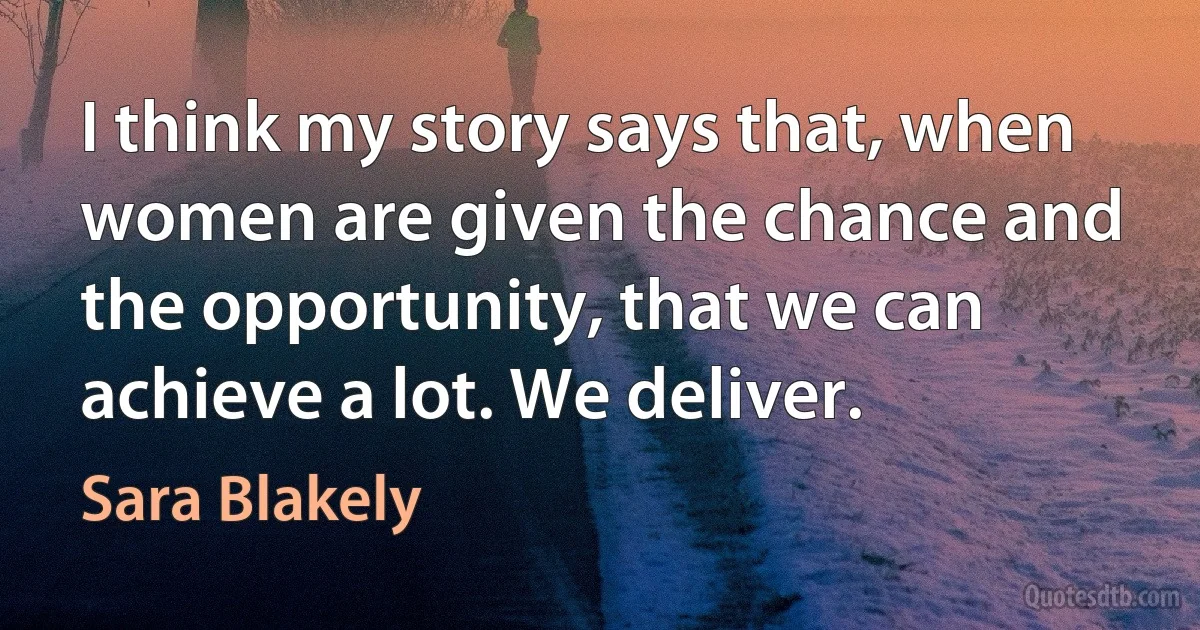 I think my story says that, when women are given the chance and the opportunity, that we can achieve a lot. We deliver. (Sara Blakely)