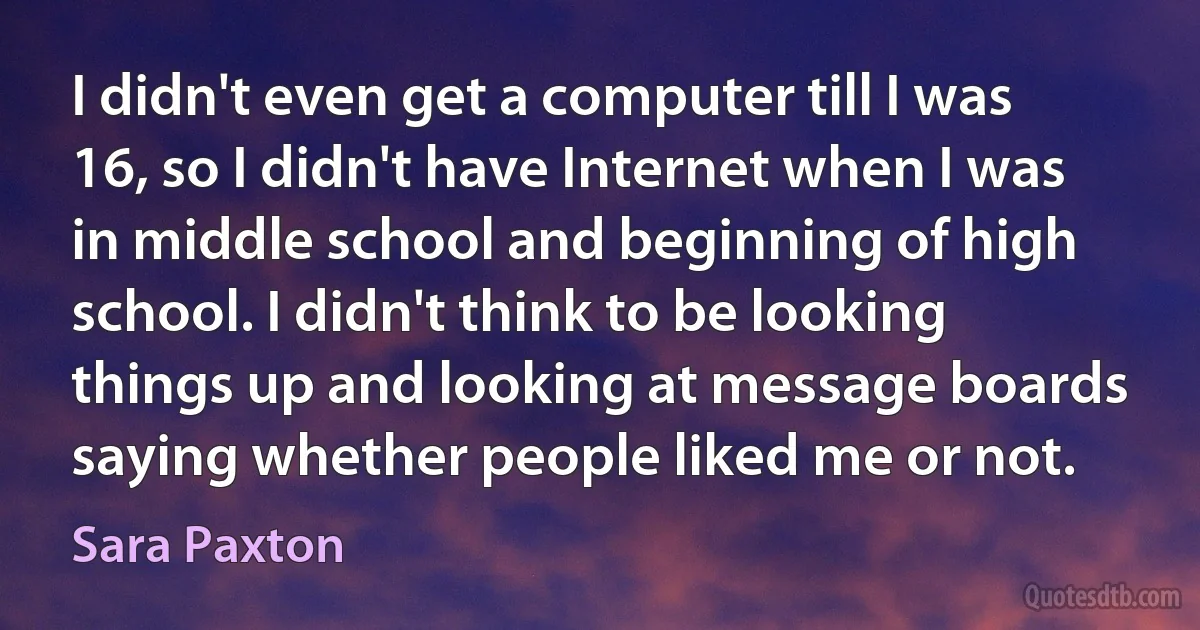 I didn't even get a computer till I was 16, so I didn't have Internet when I was in middle school and beginning of high school. I didn't think to be looking things up and looking at message boards saying whether people liked me or not. (Sara Paxton)