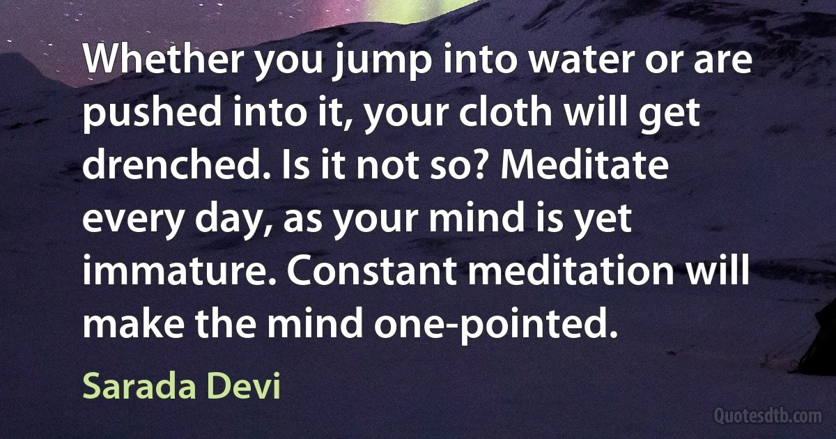 Whether you jump into water or are pushed into it, your cloth will get drenched. Is it not so? Meditate every day, as your mind is yet immature. Constant meditation will make the mind one-pointed. (Sarada Devi)