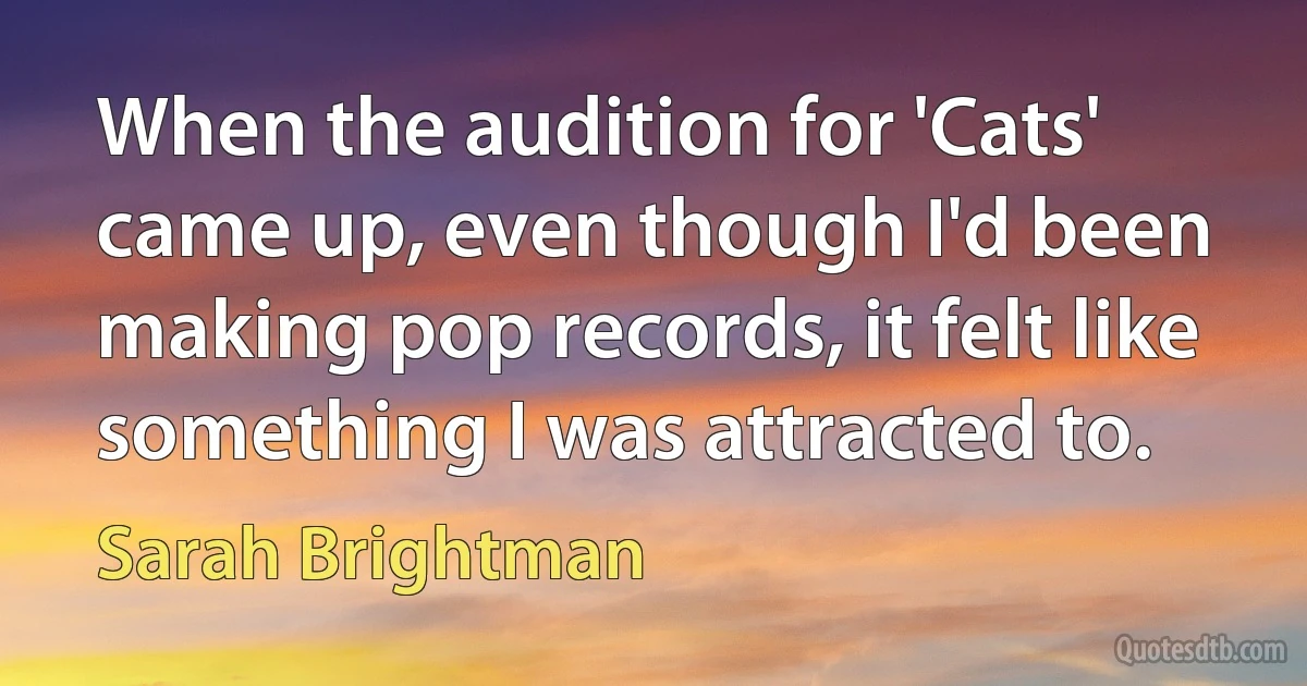 When the audition for 'Cats' came up, even though I'd been making pop records, it felt like something I was attracted to. (Sarah Brightman)