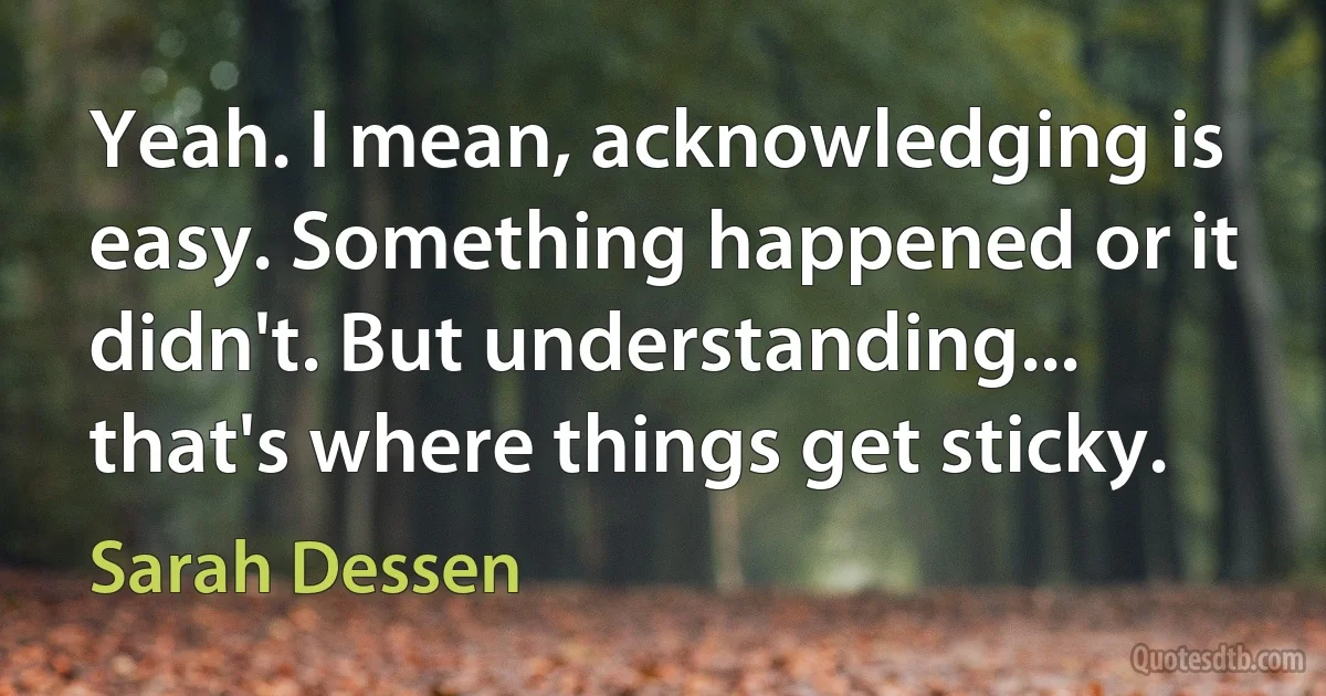 Yeah. I mean, acknowledging is easy. Something happened or it didn't. But understanding... that's where things get sticky. (Sarah Dessen)