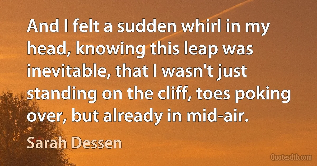 And I felt a sudden whirl in my head, knowing this leap was inevitable, that I wasn't just standing on the cliff, toes poking over, but already in mid-air. (Sarah Dessen)