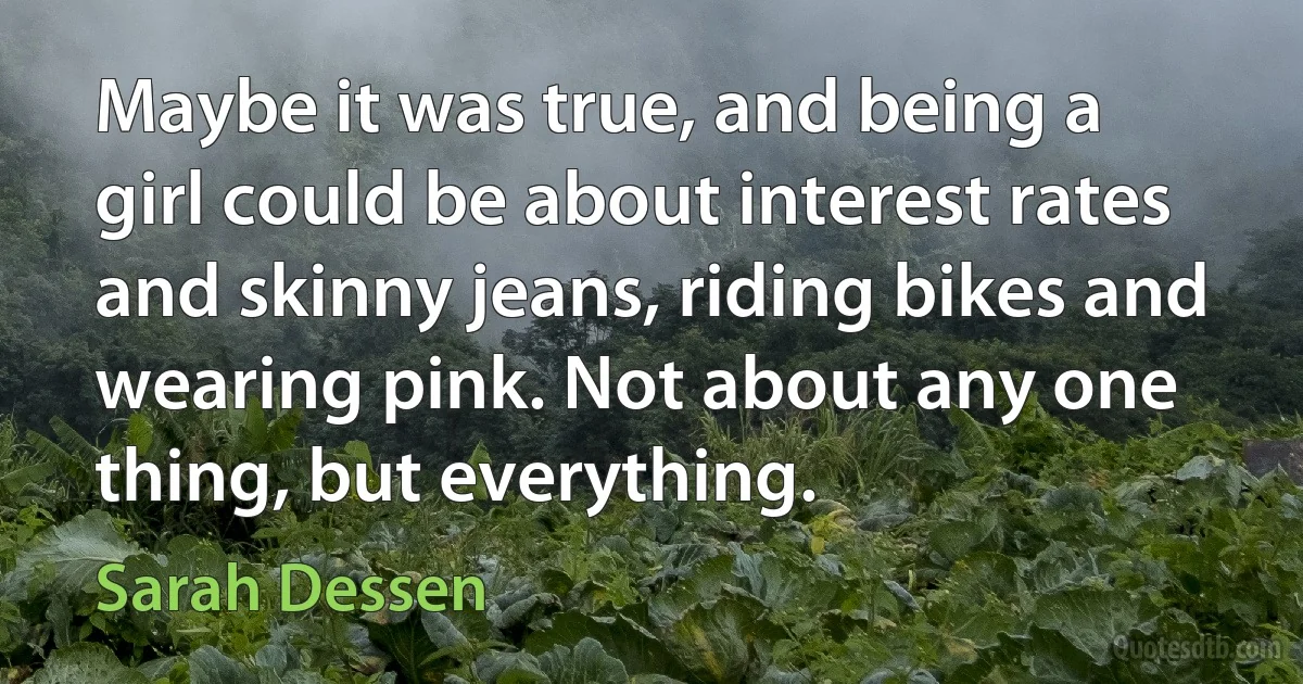 Maybe it was true, and being a girl could be about interest rates and skinny jeans, riding bikes and wearing pink. Not about any one thing, but everything. (Sarah Dessen)