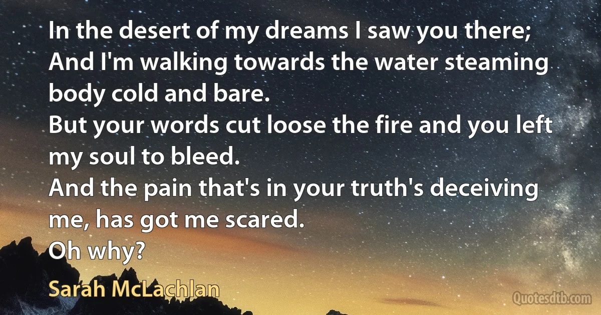 In the desert of my dreams I saw you there;
And I'm walking towards the water steaming body cold and bare.
But your words cut loose the fire and you left my soul to bleed.
And the pain that's in your truth's deceiving me, has got me scared.
Oh why? (Sarah McLachlan)