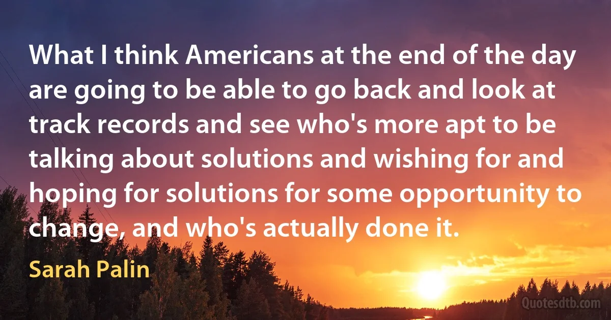 What I think Americans at the end of the day are going to be able to go back and look at track records and see who's more apt to be talking about solutions and wishing for and hoping for solutions for some opportunity to change, and who's actually done it. (Sarah Palin)