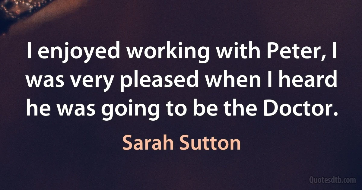 I enjoyed working with Peter, I was very pleased when I heard he was going to be the Doctor. (Sarah Sutton)