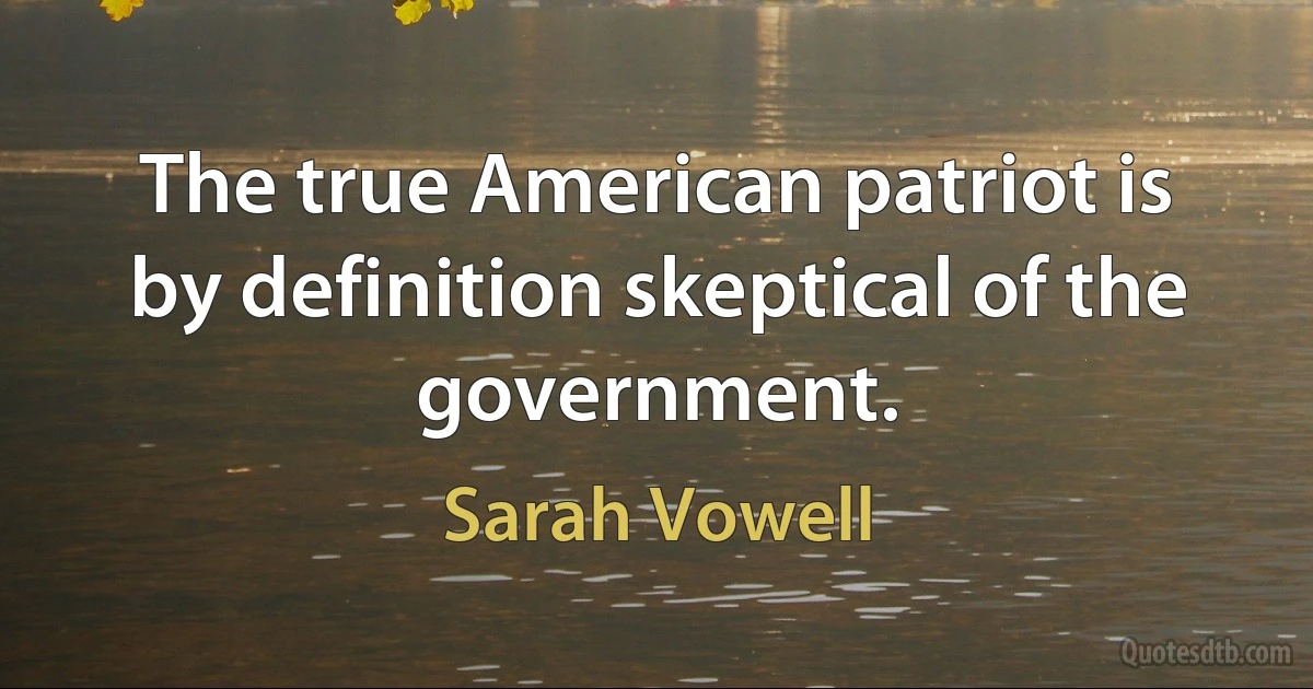 The true American patriot is by definition skeptical of the government. (Sarah Vowell)