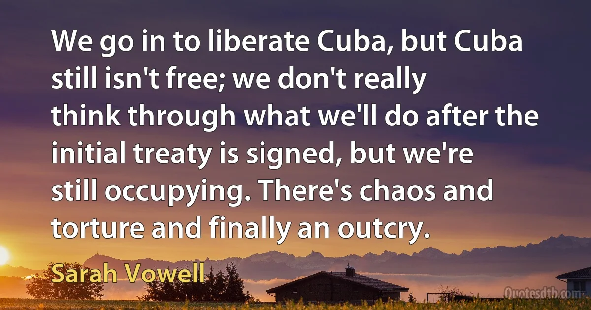 We go in to liberate Cuba, but Cuba still isn't free; we don't really think through what we'll do after the initial treaty is signed, but we're still occupying. There's chaos and torture and finally an outcry. (Sarah Vowell)