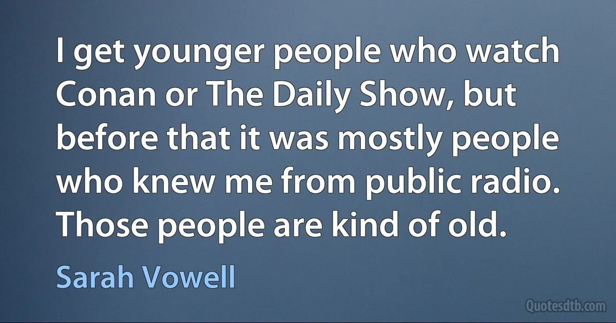 I get younger people who watch Conan or The Daily Show, but before that it was mostly people who knew me from public radio. Those people are kind of old. (Sarah Vowell)