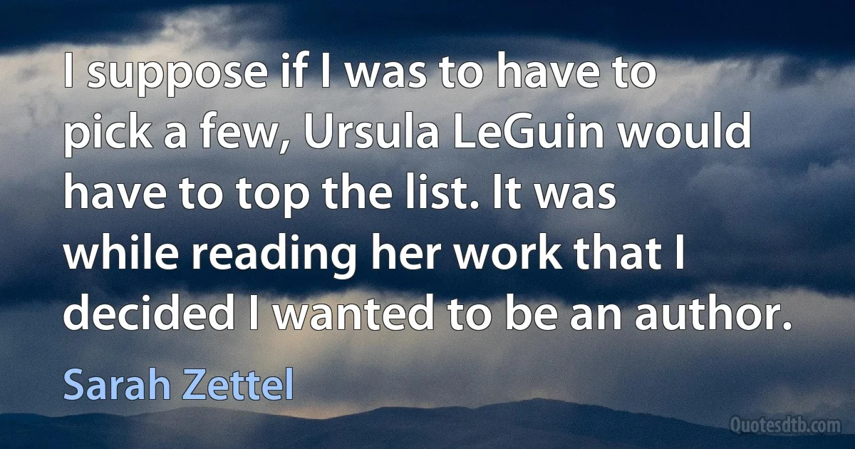 I suppose if I was to have to pick a few, Ursula LeGuin would have to top the list. It was while reading her work that I decided I wanted to be an author. (Sarah Zettel)