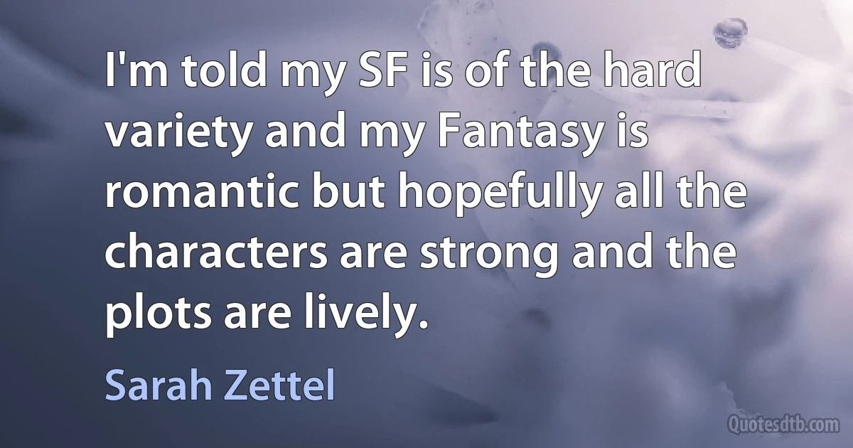 I'm told my SF is of the hard variety and my Fantasy is romantic but hopefully all the characters are strong and the plots are lively. (Sarah Zettel)