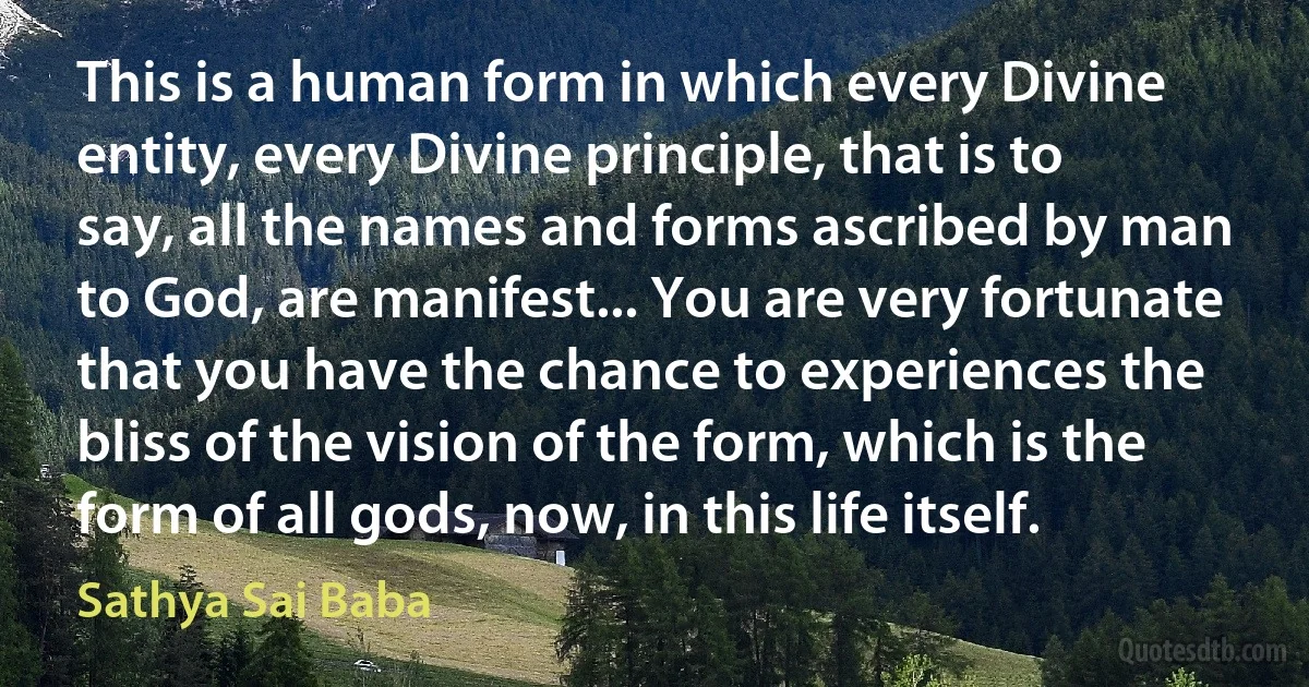 This is a human form in which every Divine entity, every Divine principle, that is to say, all the names and forms ascribed by man to God, are manifest... You are very fortunate that you have the chance to experiences the bliss of the vision of the form, which is the form of all gods, now, in this life itself. (Sathya Sai Baba)