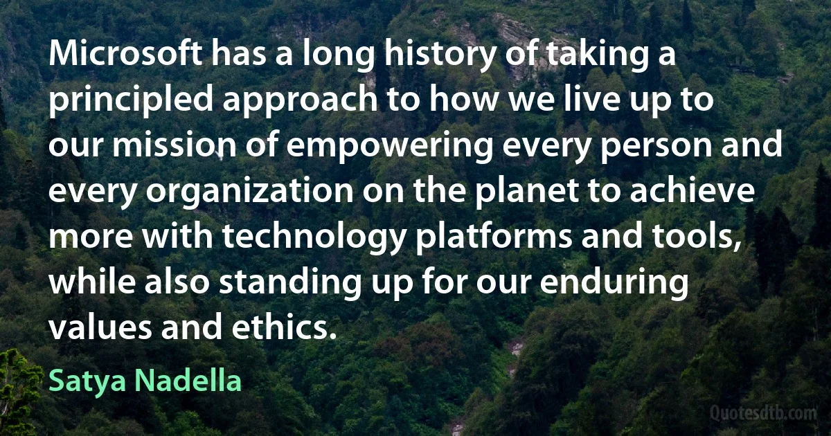 Microsoft has a long history of taking a principled approach to how we live up to our mission of empowering every person and every organization on the planet to achieve more with technology platforms and tools, while also standing up for our enduring values and ethics. (Satya Nadella)