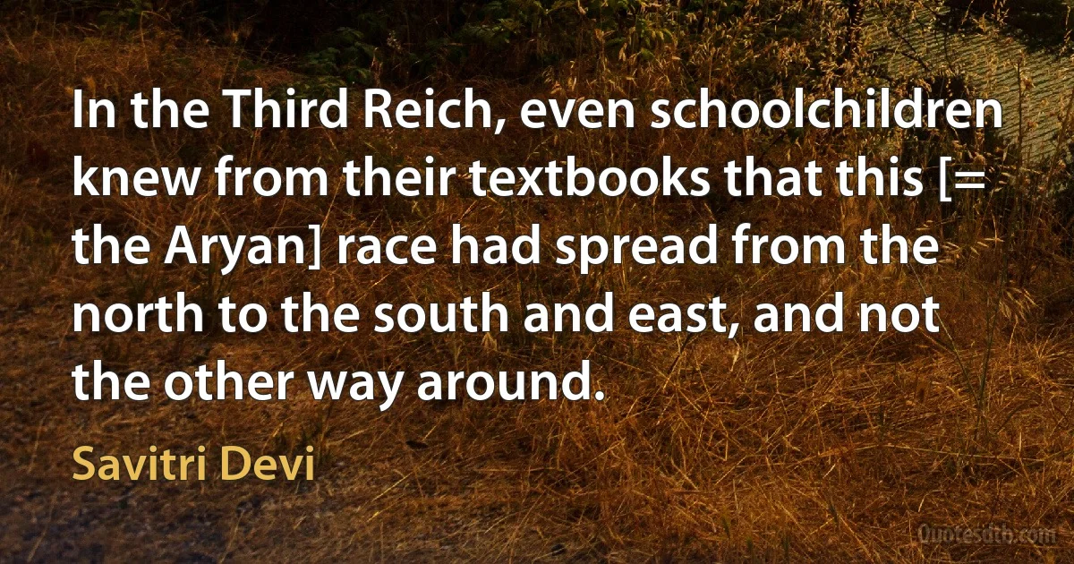 In the Third Reich, even schoolchildren knew from their textbooks that this [= the Aryan] race had spread from the north to the south and east, and not the other way around. (Savitri Devi)