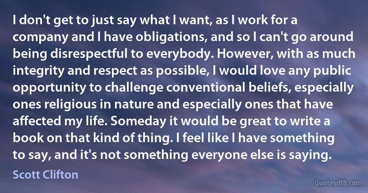 I don't get to just say what I want, as I work for a company and I have obligations, and so I can't go around being disrespectful to everybody. However, with as much integrity and respect as possible, I would love any public opportunity to challenge conventional beliefs, especially ones religious in nature and especially ones that have affected my life. Someday it would be great to write a book on that kind of thing. I feel like I have something to say, and it's not something everyone else is saying. (Scott Clifton)