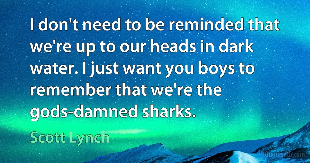 I don't need to be reminded that we're up to our heads in dark water. I just want you boys to remember that we're the gods-damned sharks. (Scott Lynch)