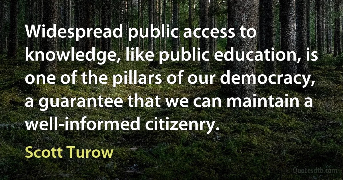 Widespread public access to knowledge, like public education, is one of the pillars of our democracy, a guarantee that we can maintain a well-informed citizenry. (Scott Turow)