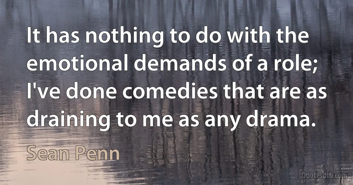 It has nothing to do with the emotional demands of a role; I've done comedies that are as draining to me as any drama. (Sean Penn)