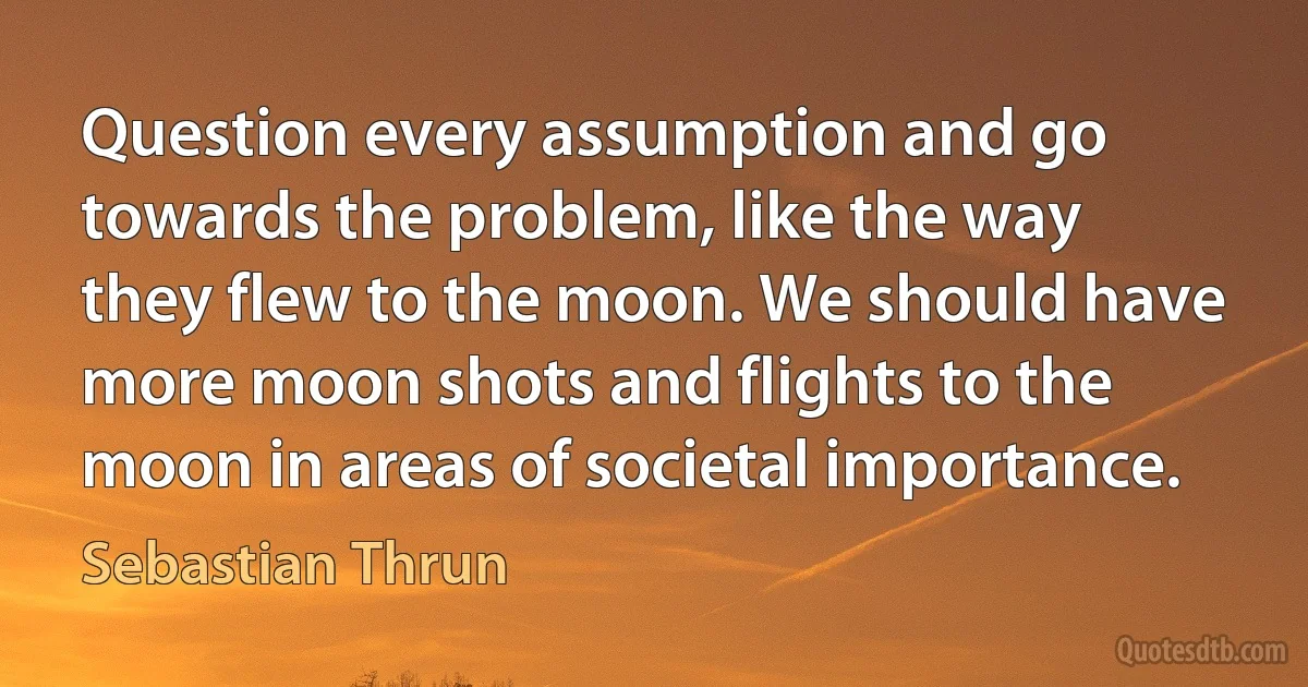 Question every assumption and go towards the problem, like the way they flew to the moon. We should have more moon shots and flights to the moon in areas of societal importance. (Sebastian Thrun)