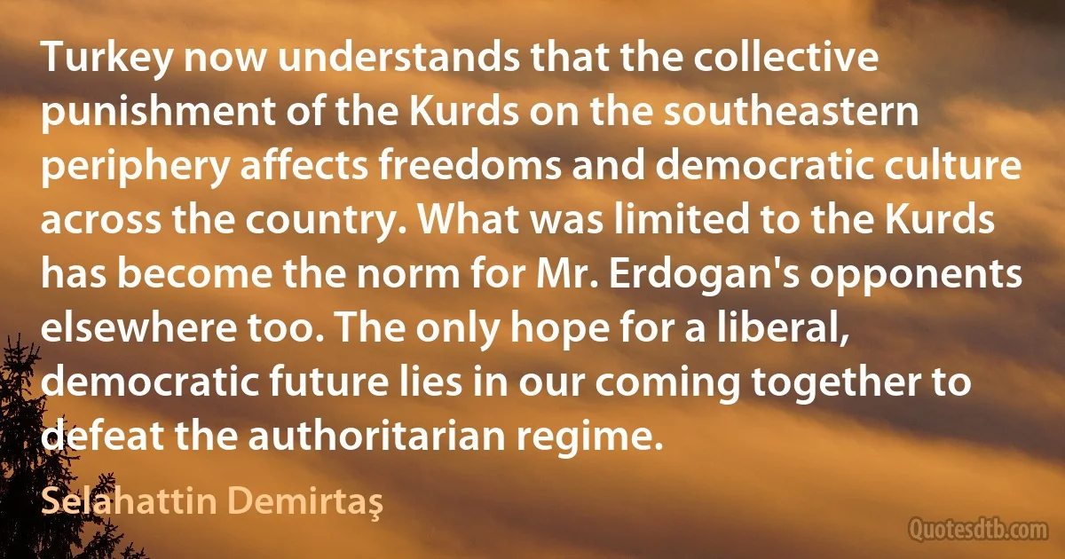 Turkey now understands that the collective punishment of the Kurds on the southeastern periphery affects freedoms and democratic culture across the country. What was limited to the Kurds has become the norm for Mr. Erdogan's opponents elsewhere too. The only hope for a liberal, democratic future lies in our coming together to defeat the authoritarian regime. (Selahattin Demirtaş)