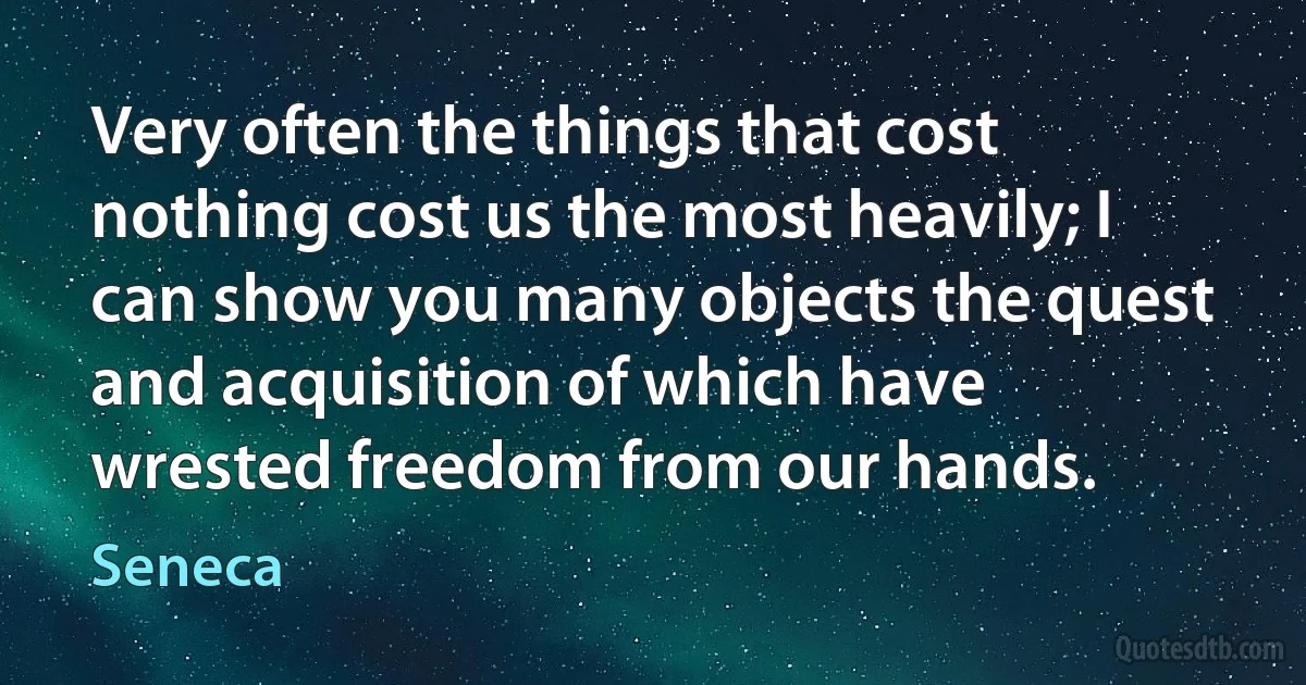 Very often the things that cost nothing cost us the most heavily; I can show you many objects the quest and acquisition of which have wrested freedom from our hands. (Seneca)