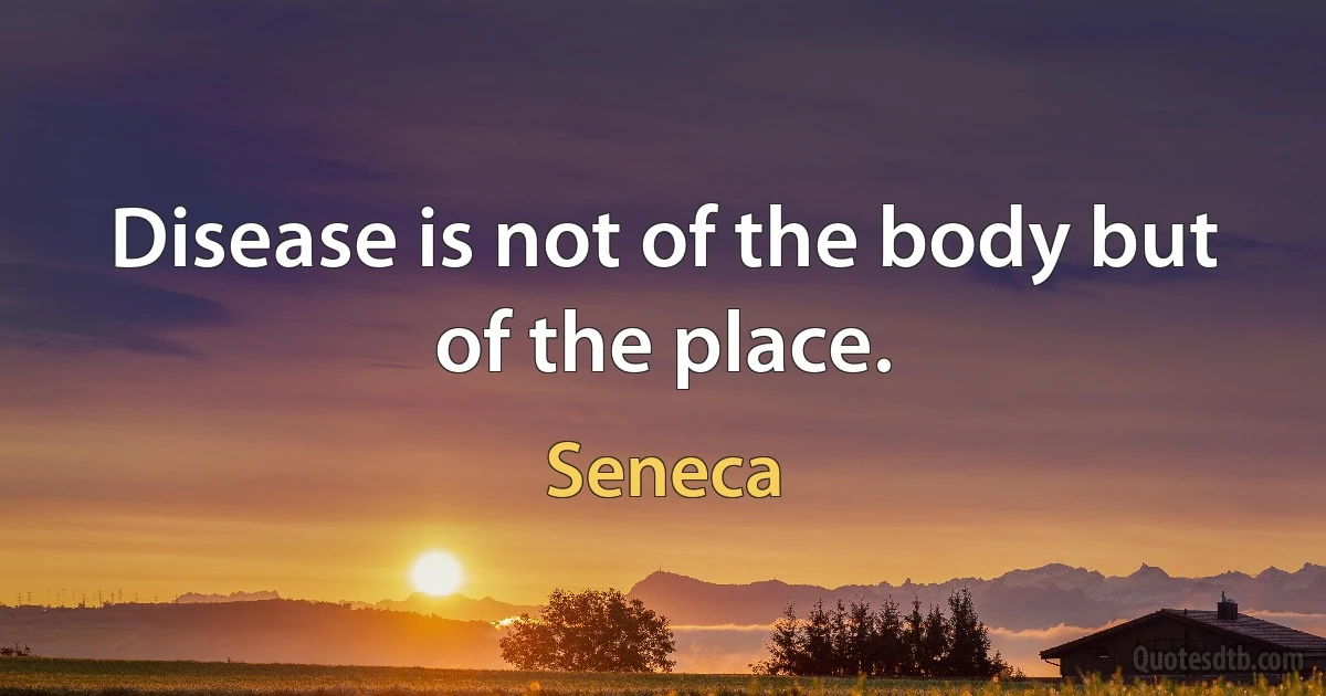 Disease is not of the body but of the place. (Seneca)