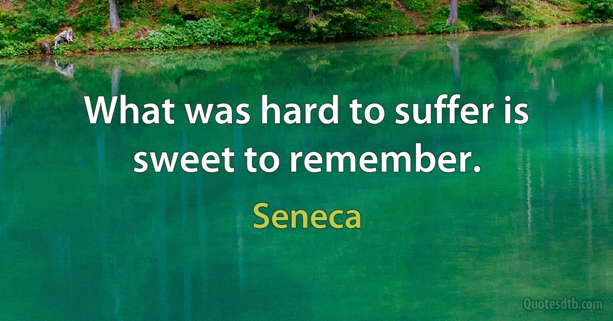 What was hard to suffer is sweet to remember. (Seneca)