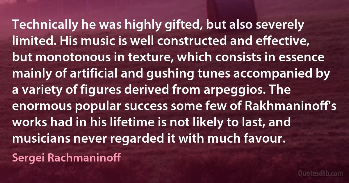 Technically he was highly gifted, but also severely limited. His music is well constructed and effective, but monotonous in texture, which consists in essence mainly of artificial and gushing tunes accompanied by a variety of figures derived from arpeggios. The enormous popular success some few of Rakhmaninoff's works had in his lifetime is not likely to last, and musicians never regarded it with much favour. (Sergei Rachmaninoff)