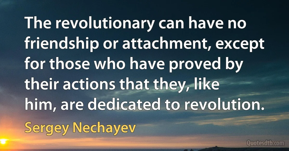 The revolutionary can have no friendship or attachment, except for those who have proved by their actions that they, like him, are dedicated to revolution. (Sergey Nechayev)