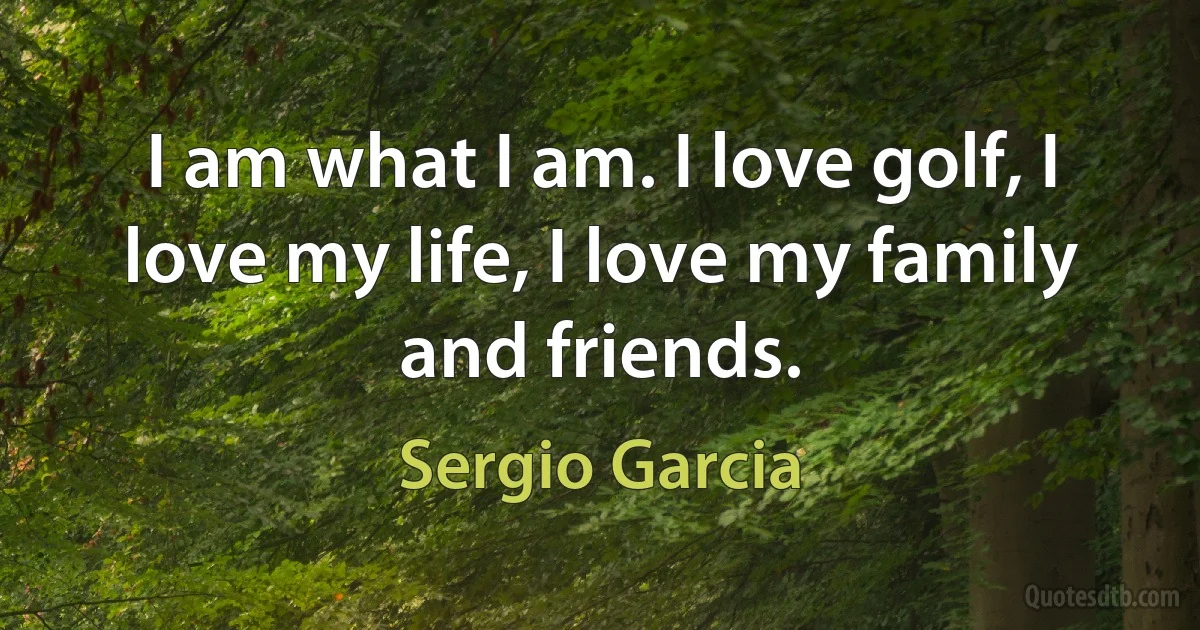 I am what I am. I love golf, I love my life, I love my family and friends. (Sergio Garcia)