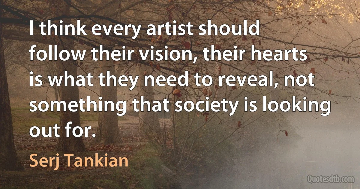 I think every artist should follow their vision, their hearts is what they need to reveal, not something that society is looking out for. (Serj Tankian)