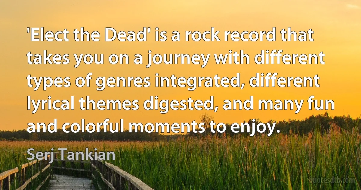 'Elect the Dead' is a rock record that takes you on a journey with different types of genres integrated, different lyrical themes digested, and many fun and colorful moments to enjoy. (Serj Tankian)