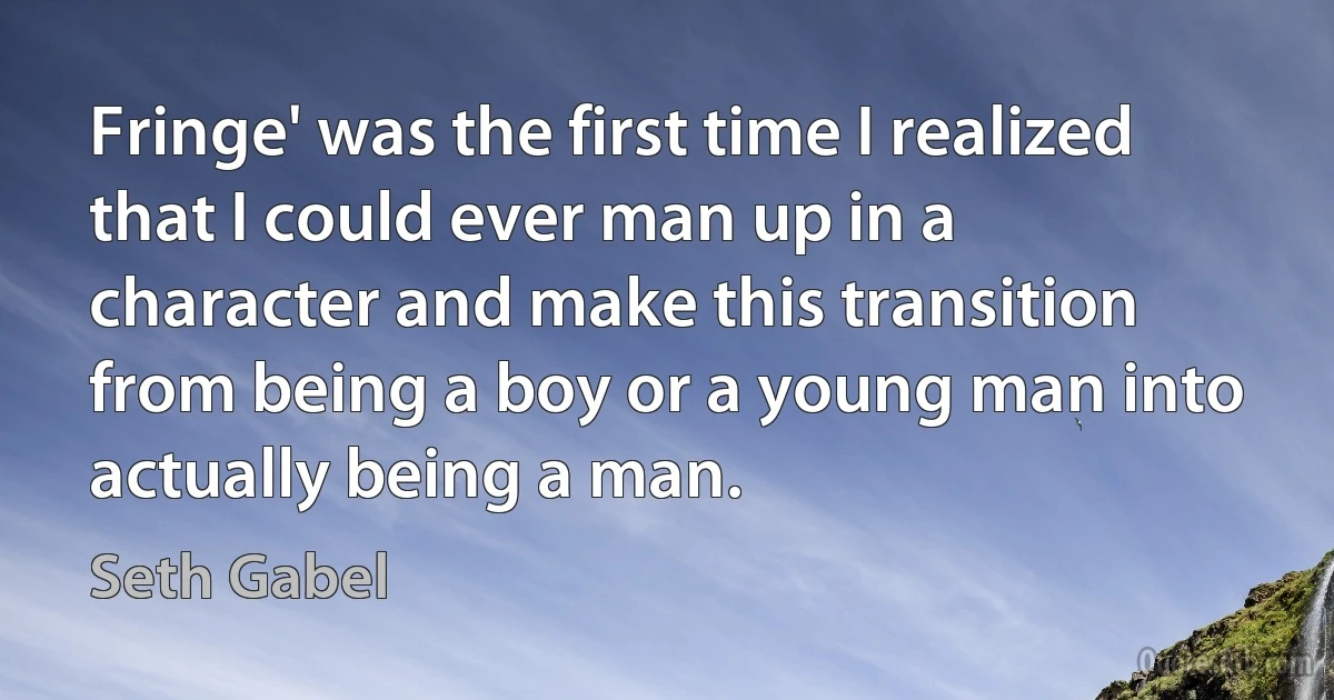 Fringe' was the first time I realized that I could ever man up in a character and make this transition from being a boy or a young man into actually being a man. (Seth Gabel)