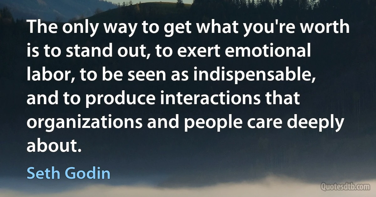 The only way to get what you're worth is to stand out, to exert emotional labor, to be seen as indispensable, and to produce interactions that organizations and people care deeply about. (Seth Godin)