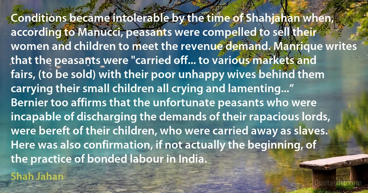 Conditions became intolerable by the time of Shahjahan when, according to Manucci, peasants were compelled to sell their women and children to meet the revenue demand. Manrique writes that the peasants were "carried off... to various markets and fairs, (to be sold) with their poor unhappy wives behind them carrying their small children all crying and lamenting...” Bernier too affirms that the unfortunate peasants who were incapable of discharging the demands of their rapacious lords, were bereft of their children, who were carried away as slaves. Here was also confirmation, if not actually the beginning, of the practice of bonded labour in India. (Shah Jahan)